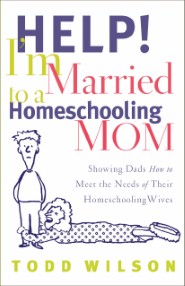Help! I'm Married to a Homeschooling Mom: Showing Dads How to Meet the Needs of Their Homeschooling Wives Todd Wilson